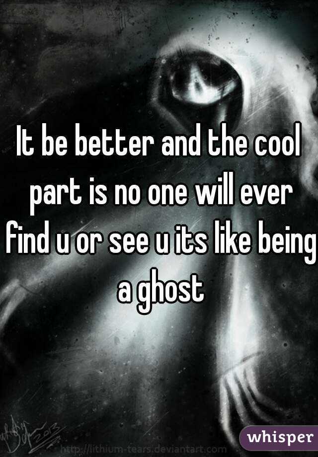 It be better and the cool part is no one will ever find u or see u its like being a ghost