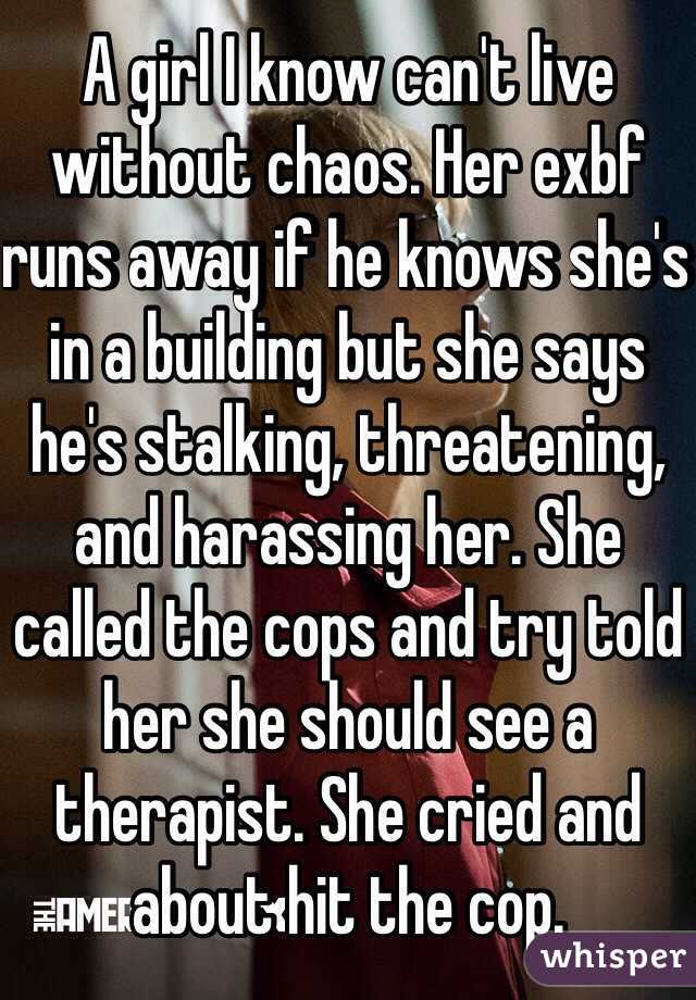 A girl I know can't live without chaos. Her exbf runs away if he knows she's in a building but she says he's stalking, threatening, and harassing her. She called the cops and try told her she should see a therapist. She cried and about hit the cop.