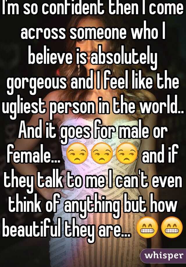 I'm so confident then I come across someone who I believe is absolutely gorgeous and I feel like the ugliest person in the world.. And it goes for male or female... 😒😒😒 and if they talk to me I can't even think of anything but how beautiful they are... 😁😁