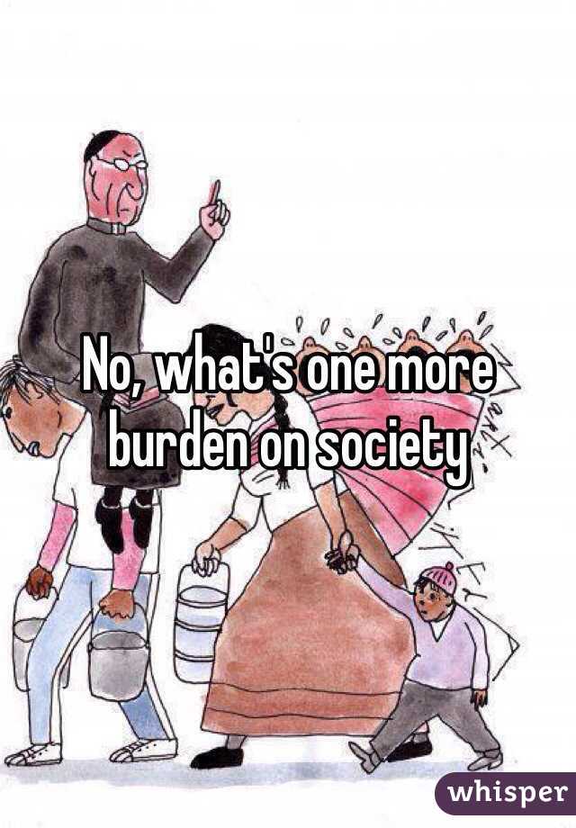 No, what's one more burden on society