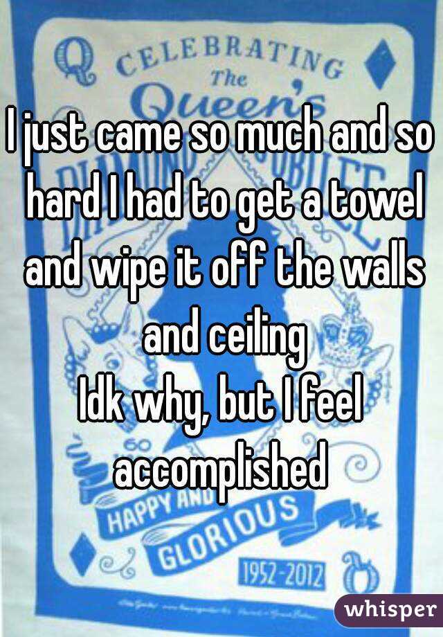 I just came so much and so hard I had to get a towel and wipe it off the walls and ceiling
Idk why, but I feel accomplished 