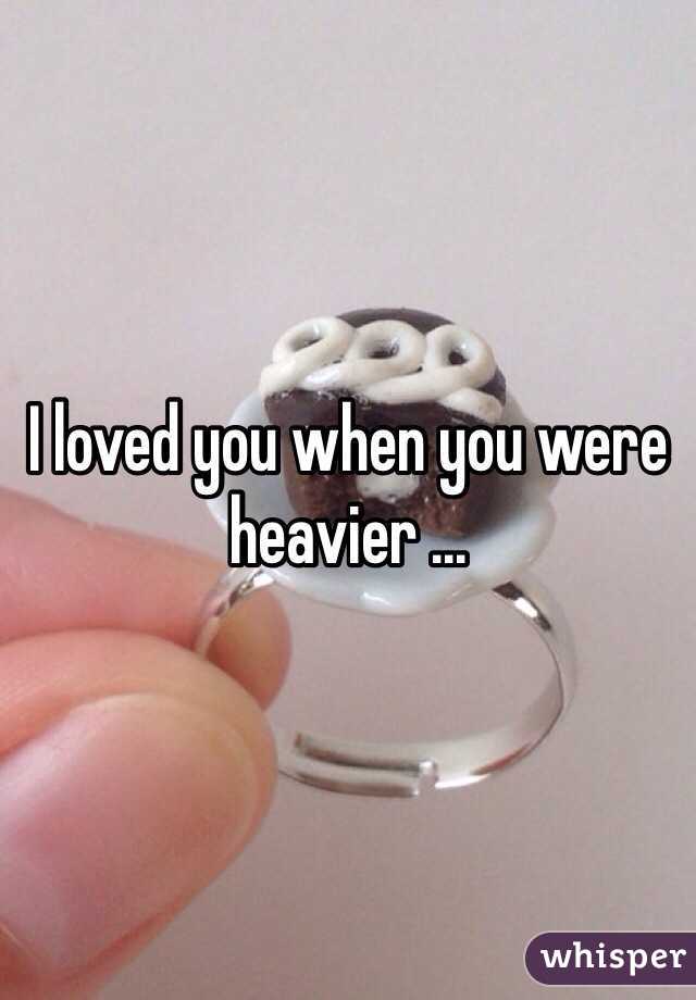 I loved you when you were heavier ...