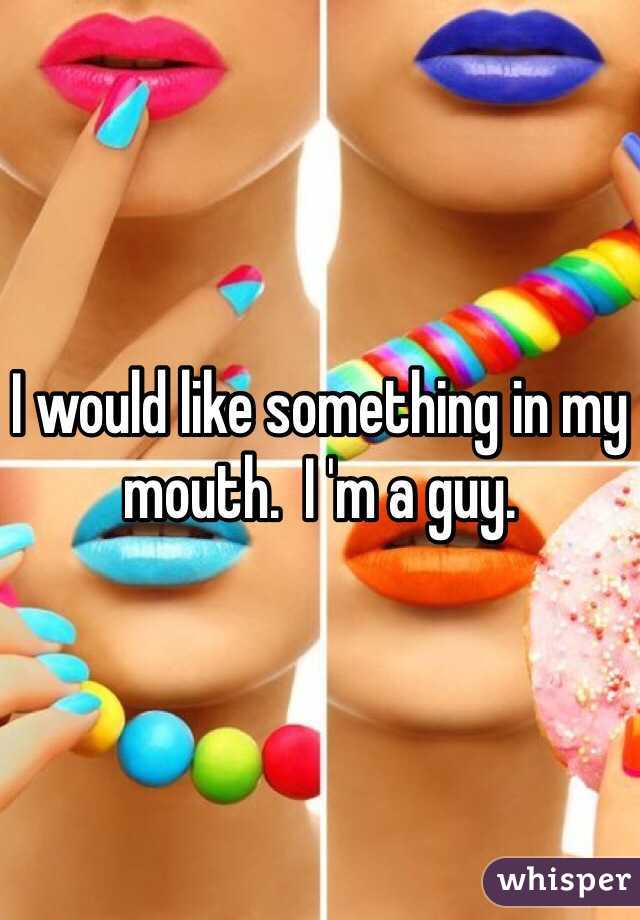I would like something in my mouth.  I 'm a guy.