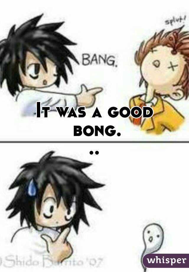 It was a good bong...
