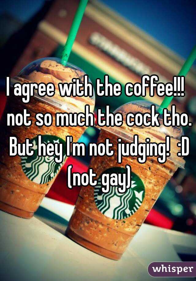 I agree with the coffee!!!  not so much the cock tho. But hey I'm not judging!  :D (not gay)