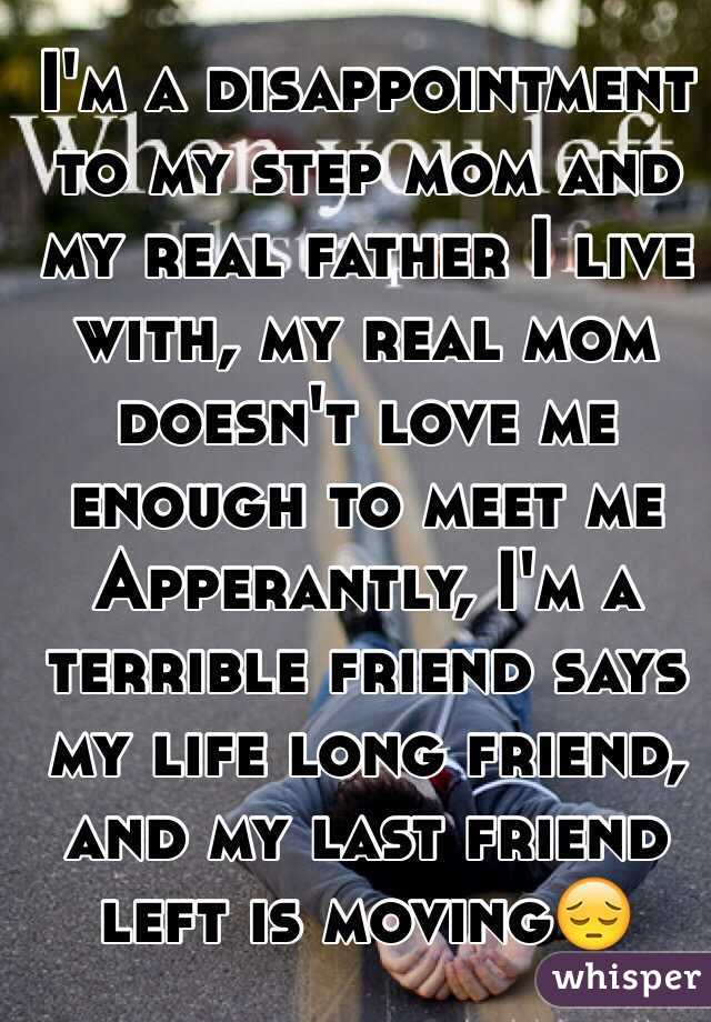 I'm a disappointment to my step mom and my real father I live with, my real mom doesn't love me enough to meet me Apperantly, I'm a terrible friend says my life long friend, and my last friend left is moving😔