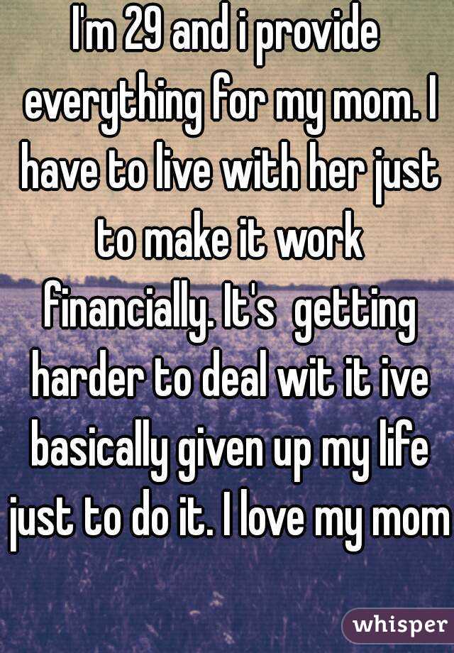 I'm 29 and i provide everything for my mom. I have to live with her just to make it work financially. It's  getting harder to deal wit it ive basically given up my life just to do it. I love my mom 