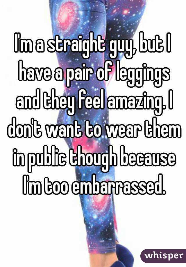 I'm a straight guy, but I have a pair of leggings and they feel amazing. I don't want to wear them in public though because I'm too embarrassed.