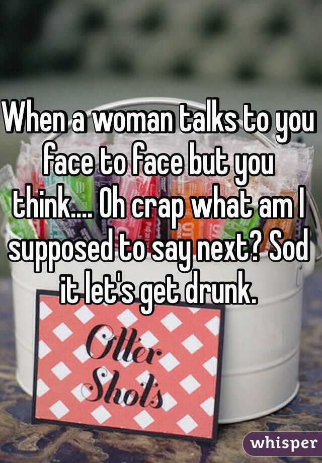 When a woman talks to you face to face but you think.... Oh crap what am I supposed to say next? Sod it let's get drunk.