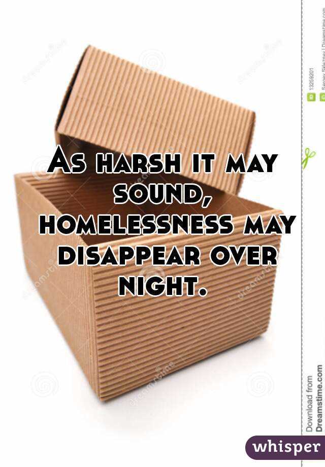 As harsh it may sound,  homelessness may disappear over night. 