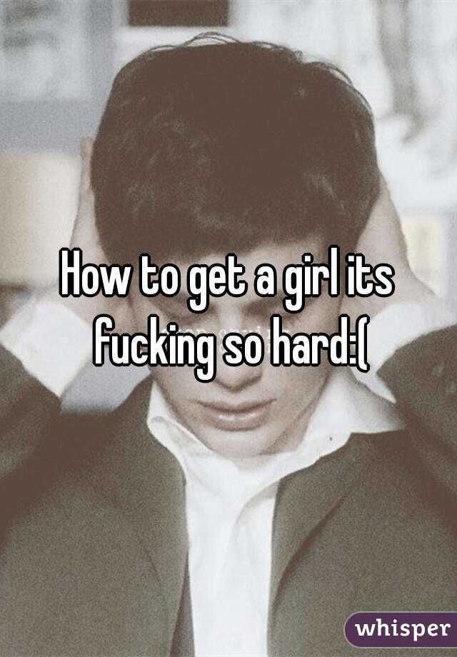 How to get a girl its fucking so hard:(