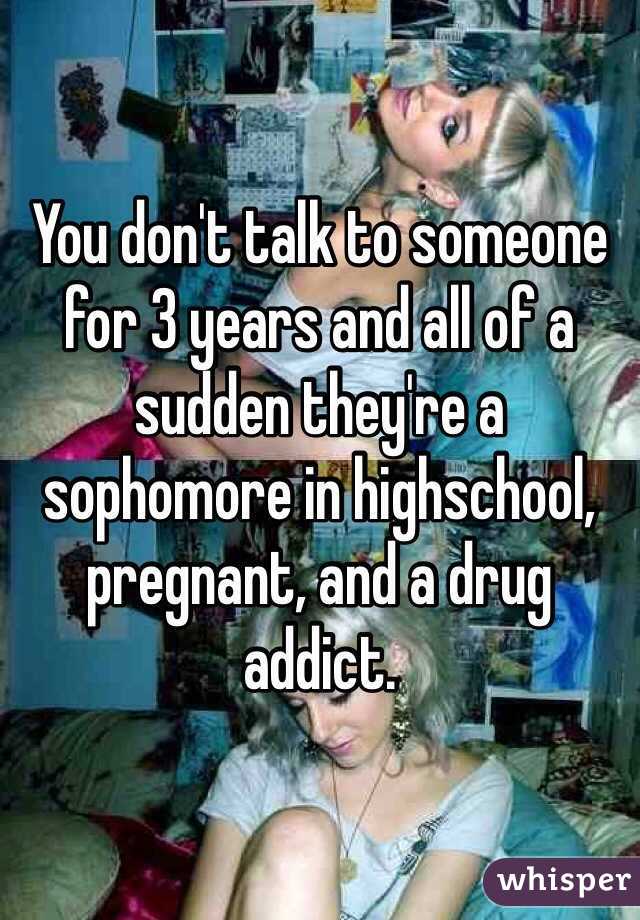 You don't talk to someone for 3 years and all of a sudden they're a sophomore in highschool, pregnant, and a drug addict. 