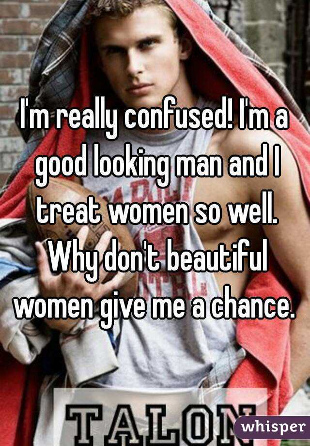I'm really confused! I'm a good looking man and I treat women so well. Why don't beautiful women give me a chance. 