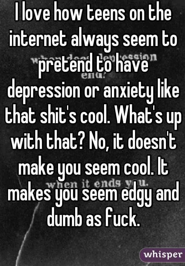I love how teens on the internet always seem to pretend to have depression or anxiety like that shit's cool. What's up with that? No, it doesn't make you seem cool. It makes you seem edgy and dumb as fuck.