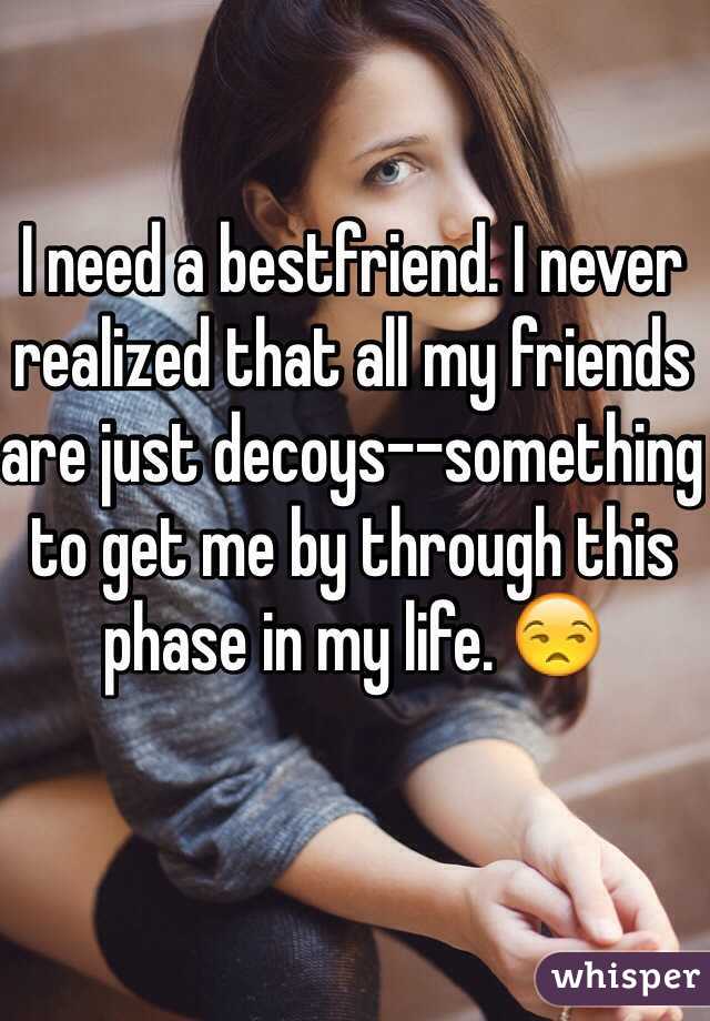 I need a bestfriend. I never  realized that all my friends are just decoys--something to get me by through this phase in my life. 😒
