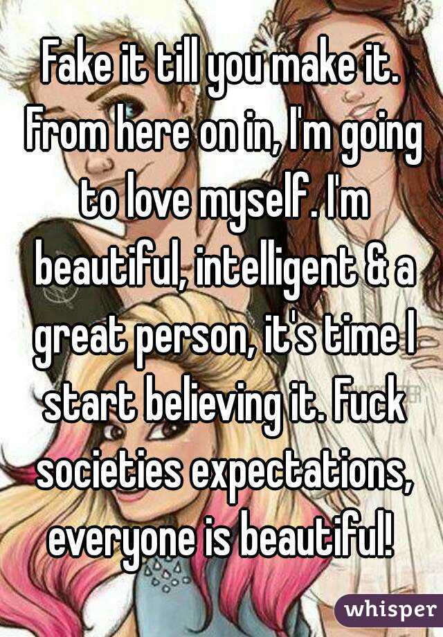 Fake it till you make it. From here on in, I'm going to love myself. I'm beautiful, intelligent & a great person, it's time I start believing it. Fuck societies expectations, everyone is beautiful! 