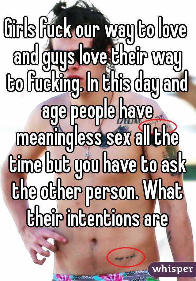 Girls fuck our way to love and guys love their way to fucking. In this day and age people have meaningless sex all the time but you have to ask the other person. What their intentions are