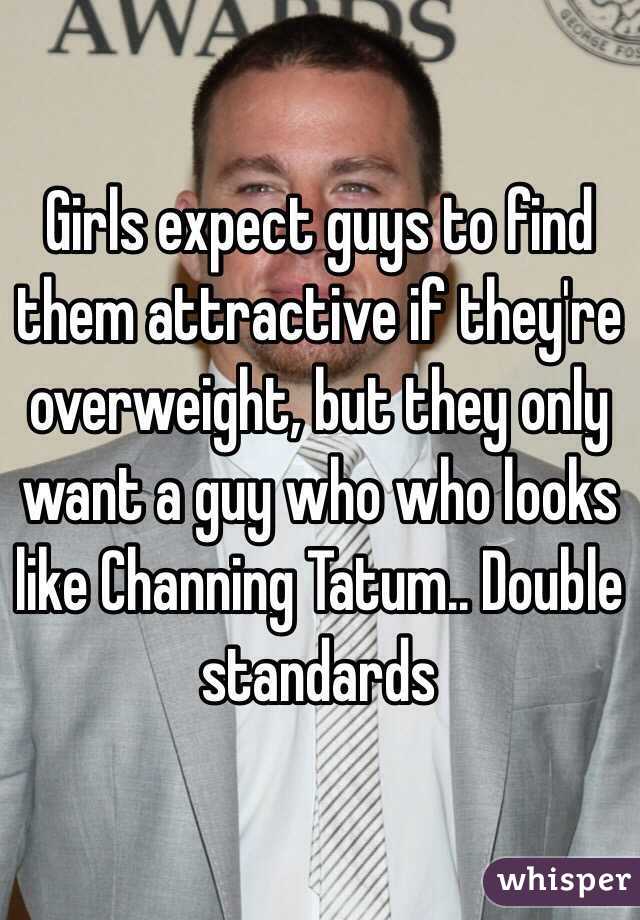Girls expect guys to find them attractive if they're overweight, but they only want a guy who who looks like Channing Tatum.. Double standards