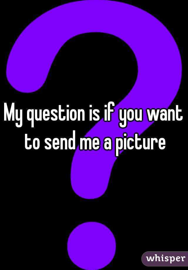 My question is if you want to send me a picture