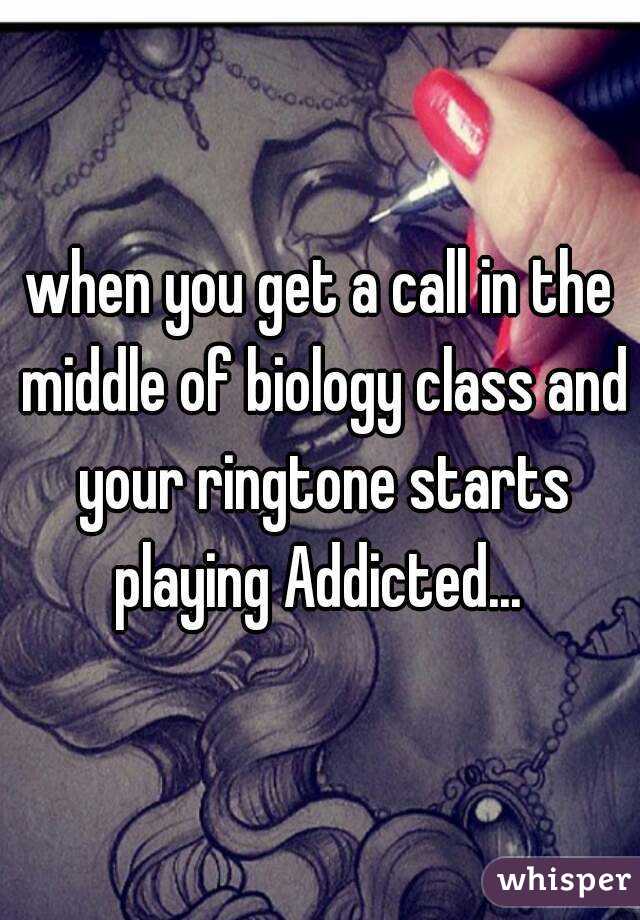 when you get a call in the middle of biology class and your ringtone starts playing Addicted... 