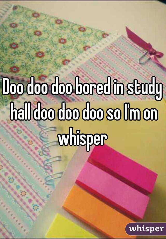 Doo doo doo bored in study hall doo doo doo so I'm on whisper 