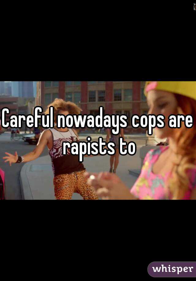 Careful nowadays cops are rapists to
