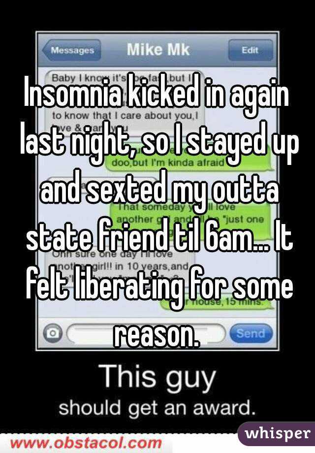 Insomnia kicked in again last night, so I stayed up and sexted my outta state friend til 6am... It felt liberating for some reason. 