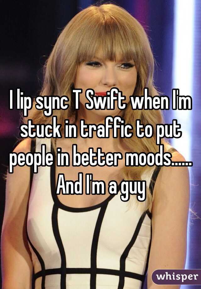 I lip sync T Swift when I'm stuck in traffic to put people in better moods...... And I'm a guy