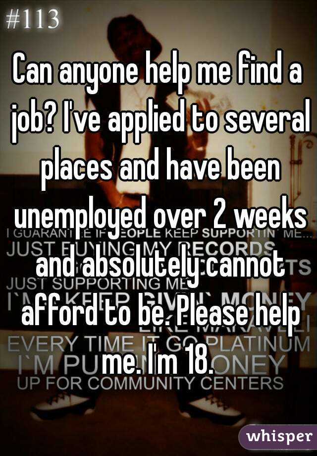 Can anyone help me find a job? I've applied to several places and have been unemployed over 2 weeks and absolutely cannot afford to be. Please help me. I'm 18. 