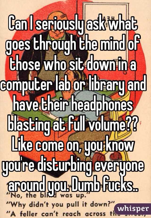 Can I seriously ask what goes through the mind of those who sit down in a computer lab or library and have their headphones blasting at full volume?? Like come on, you know you're disturbing everyone around you. Dumb fucks..