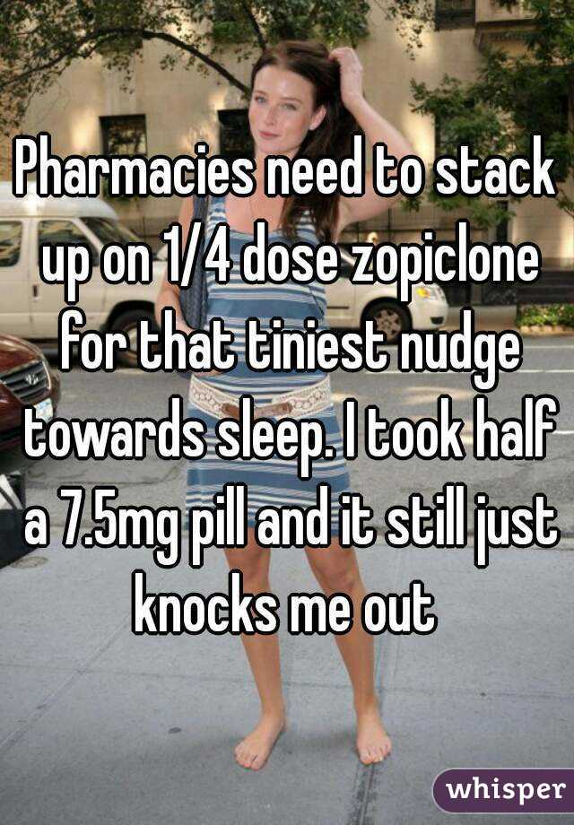 Pharmacies need to stack up on 1/4 dose zopiclone for that tiniest nudge towards sleep. I took half a 7.5mg pill and it still just knocks me out 