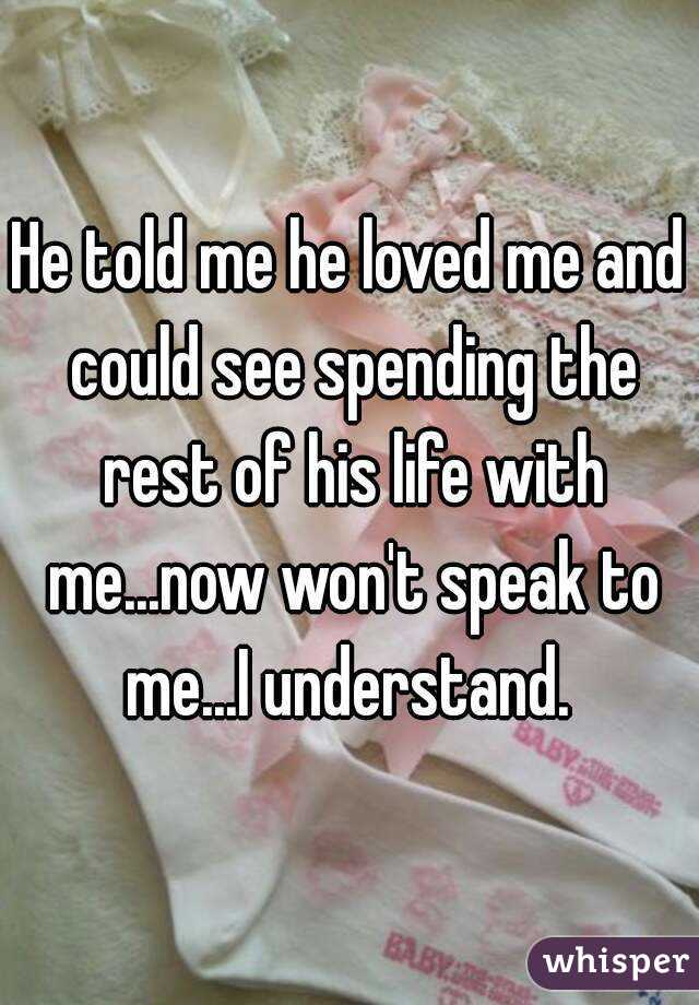He told me he loved me and could see spending the rest of his life with me...now won't speak to me...I understand. 