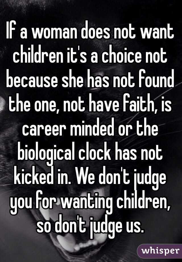 If a woman does not want children it's a choice not because she has not found the one, not have faith, is career minded or the biological clock has not kicked in. We don't judge you for wanting children, so don't judge us. 