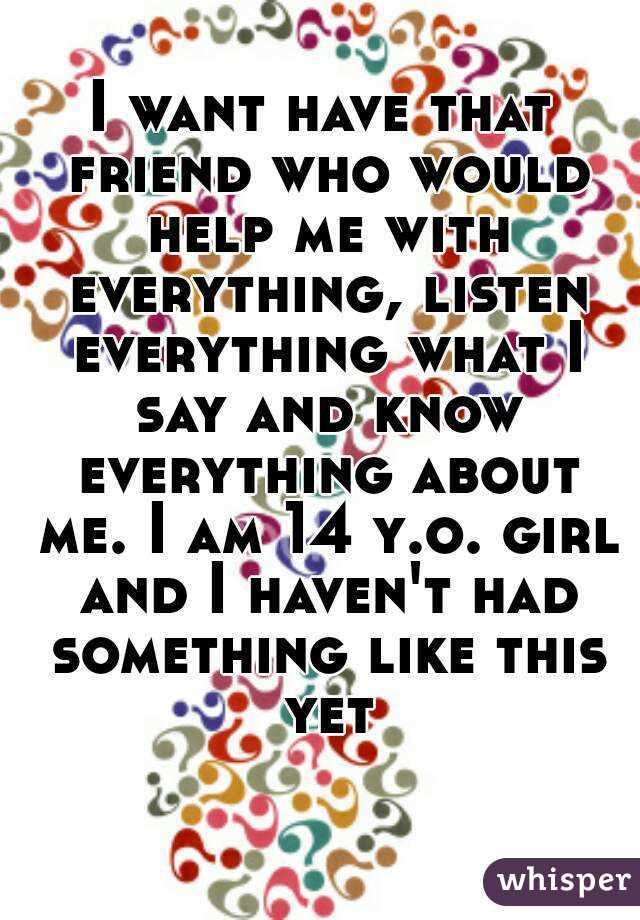 I want have that friend who would help me with everything, listen everything what I say and know everything about me. I am 14 y.o. girl and I haven't had something like this yet