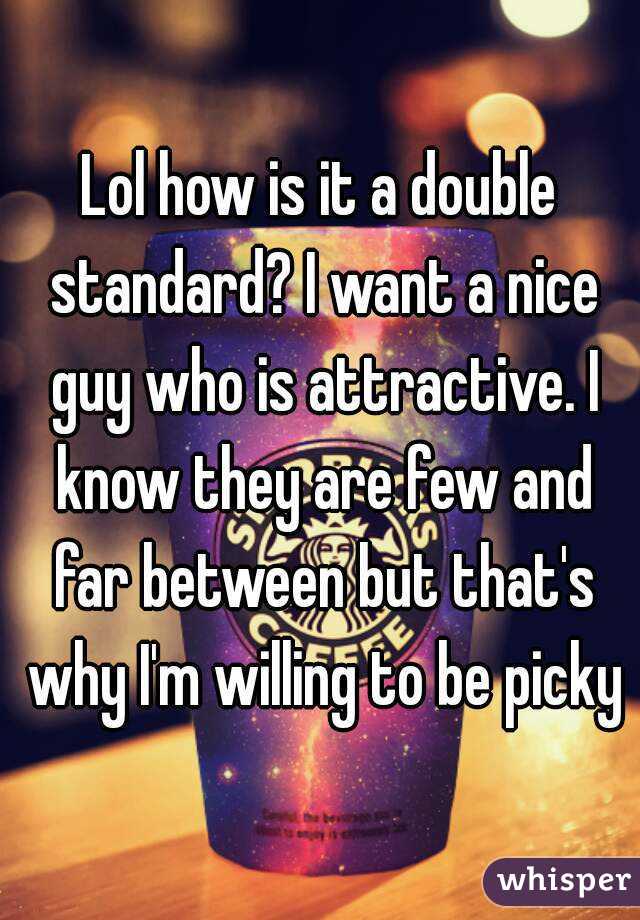 Lol how is it a double standard? I want a nice guy who is attractive. I know they are few and far between but that's why I'm willing to be picky