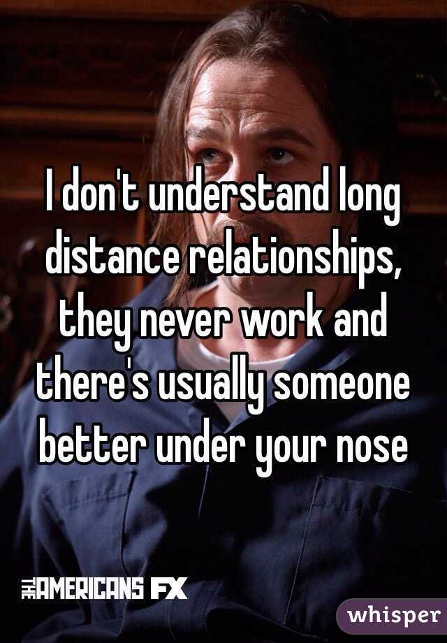 I don't understand long distance relationships, they never work and there's usually someone better under your nose