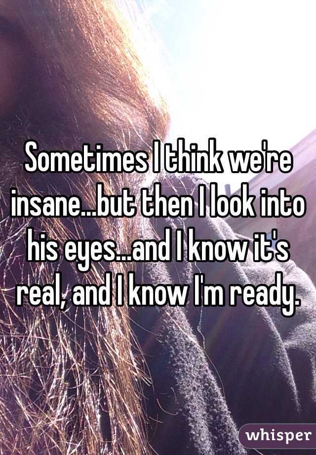Sometimes I think we're insane...but then I look into his eyes...and I know it's real, and I know I'm ready. 