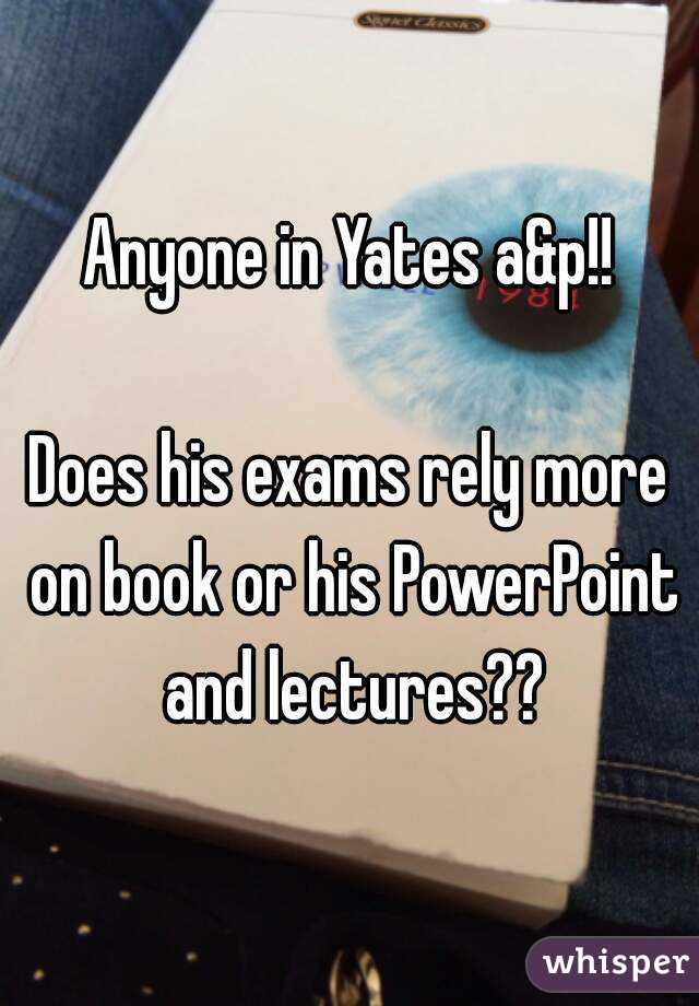 Anyone in Yates a&p!!

Does his exams rely more on book or his PowerPoint and lectures??