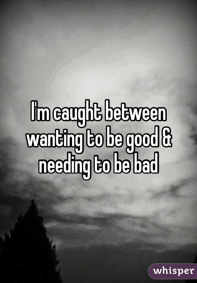 I'm caught between wanting to be good & needing to be bad