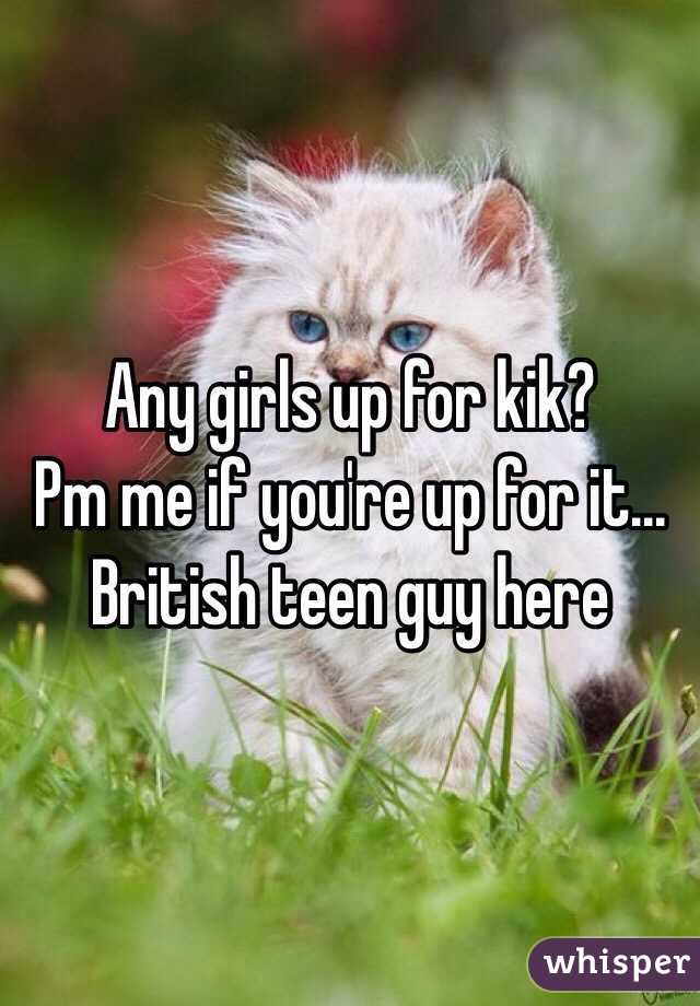 Any girls up for kik? 
Pm me if you're up for it...
British teen guy here