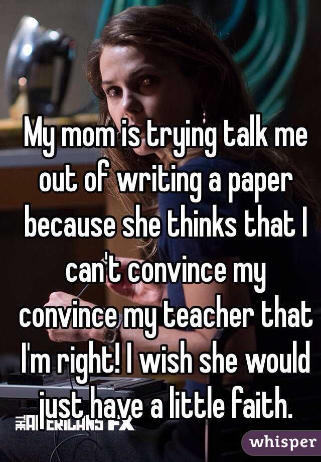 My mom is trying talk me out of writing a paper because she thinks that I can't convince my convince my teacher that I'm right! I wish she would just have a little faith.