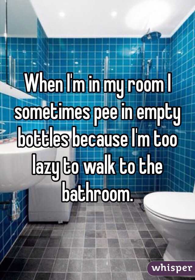 When I'm in my room I sometimes pee in empty bottles because I'm too lazy to walk to the bathroom. 