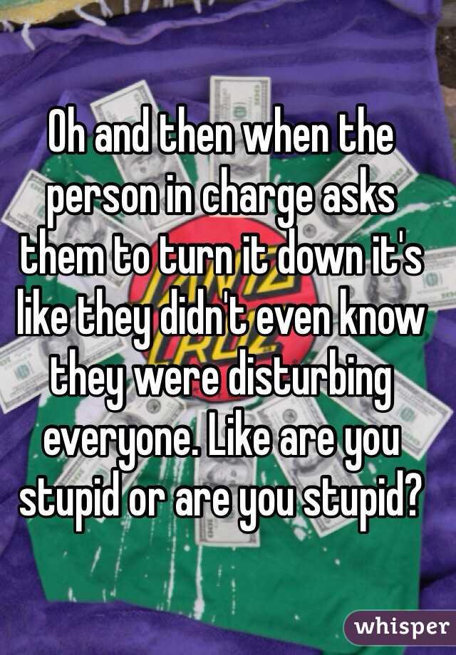 Oh and then when the person in charge asks them to turn it down it's like they didn't even know they were disturbing everyone. Like are you stupid or are you stupid? 