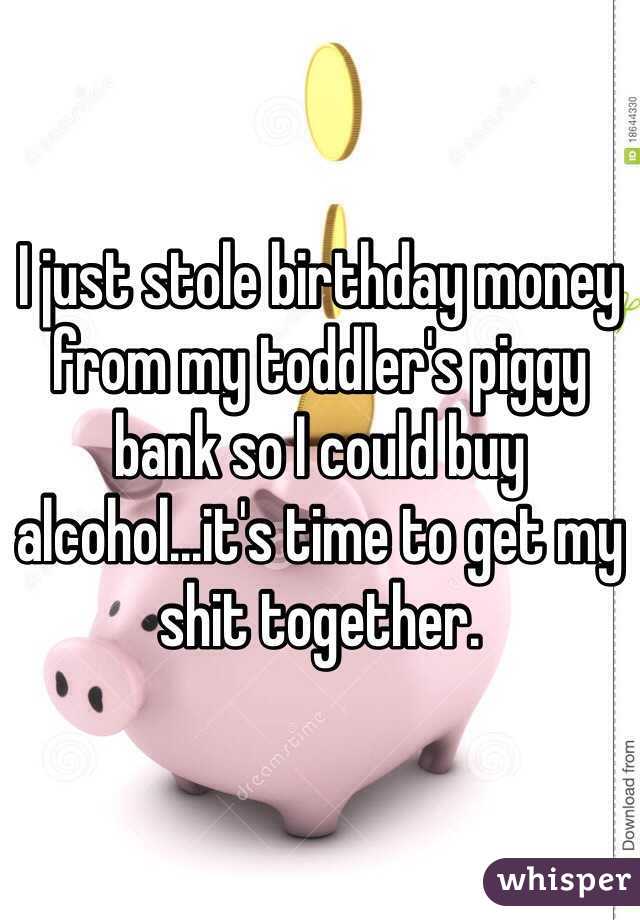 I just stole birthday money from my toddler's piggy bank so I could buy alcohol...it's time to get my shit together. 