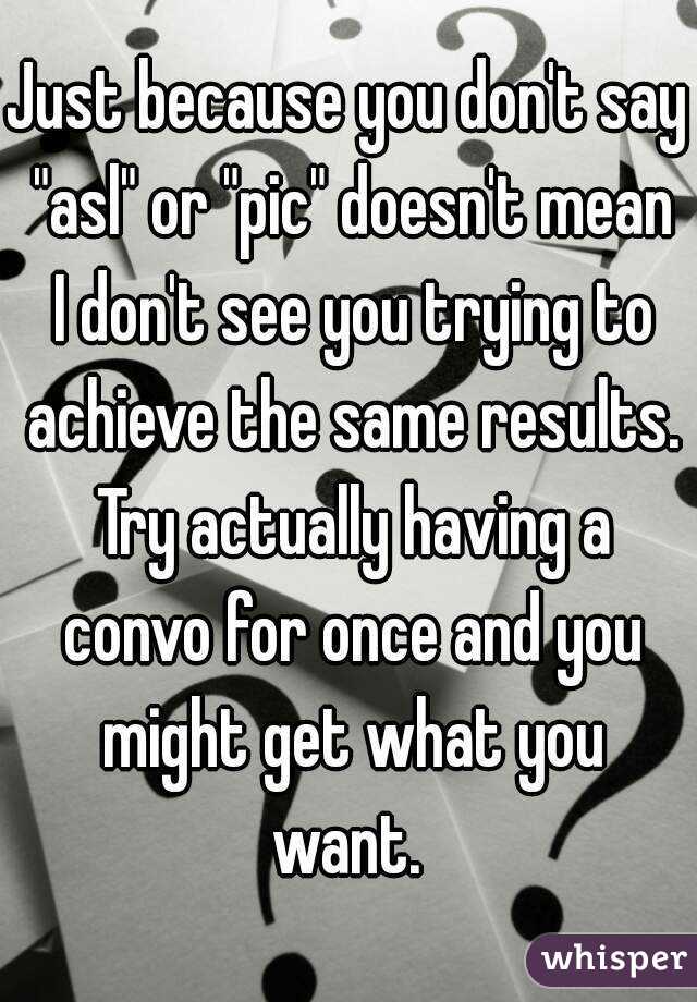 Just because you don't say "asl" or "pic" doesn't mean I don't see you trying to achieve the same results. Try actually having a convo for once and you might get what you want. 