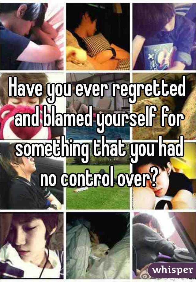 Have you ever regretted and blamed yourself for something that you had no control over?