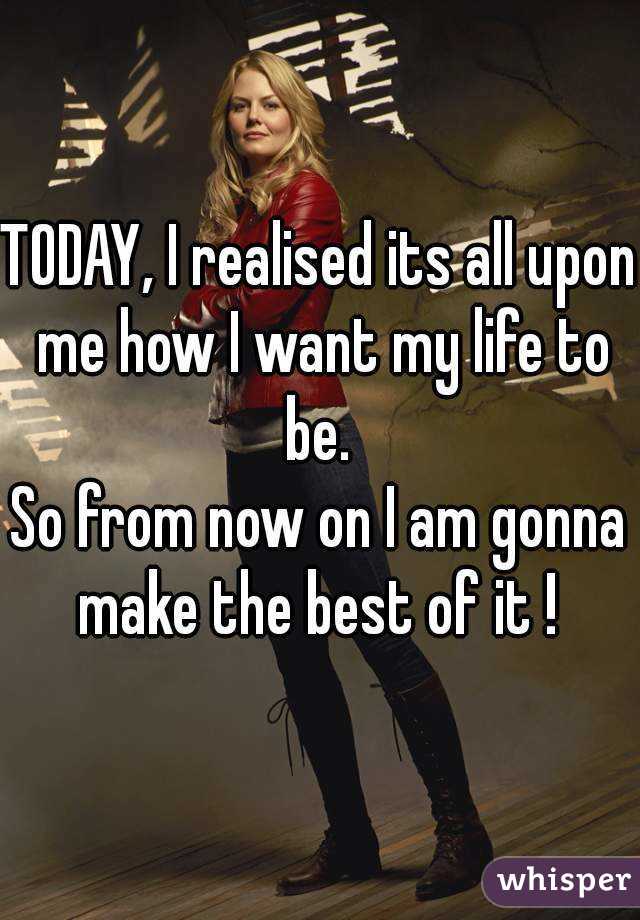 TODAY, I realised its all upon me how I want my life to be. 
So from now on I am gonna make the best of it ! 