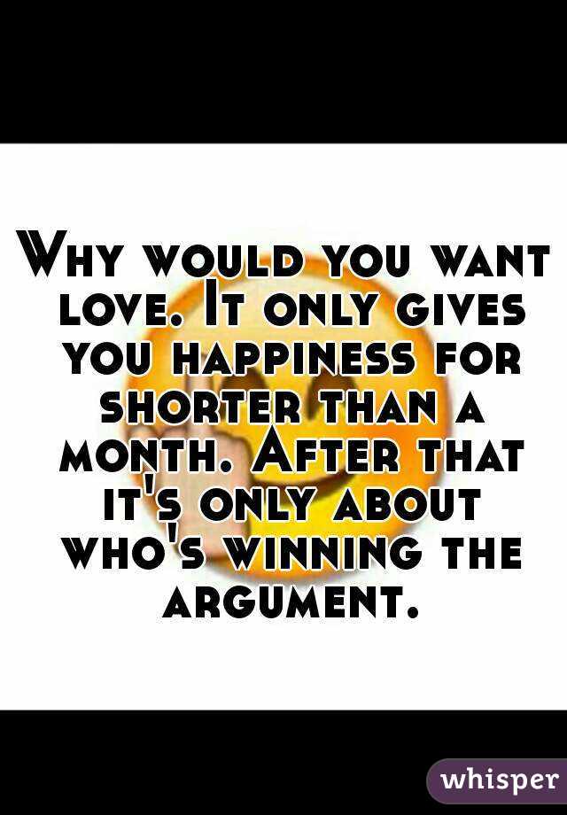 Why would you want love. It only gives you happiness for shorter than a month. After that it's only about who's winning the argument.