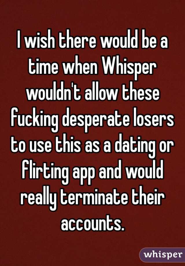 I wish there would be a time when Whisper wouldn't allow these fucking desperate losers to use this as a dating or flirting app and would really terminate their accounts. 