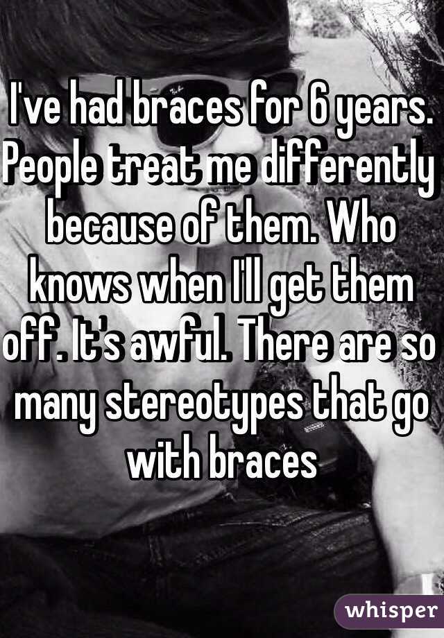 I've had braces for 6 years. People treat me differently because of them. Who knows when I'll get them off. It's awful. There are so many stereotypes that go with braces